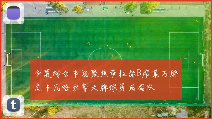 今夏转会市场聚焦萨拉赫B席莱万胖虎卡瓦哈尔等大牌球员或离队