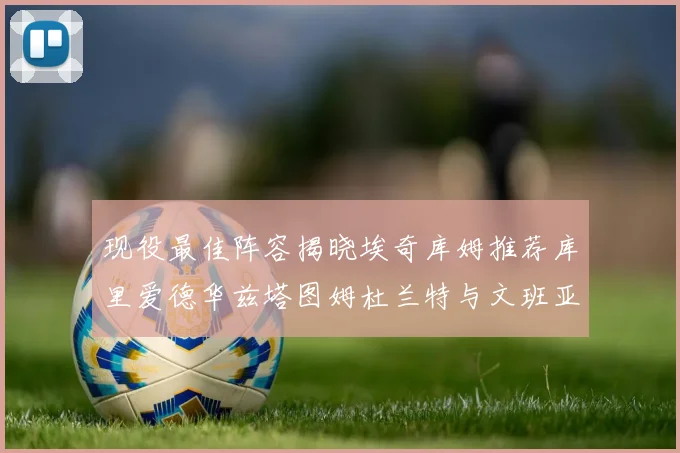 现役最佳阵容揭晓埃奇库姆推荐库里爱德华兹塔图姆杜兰特与文班亚马