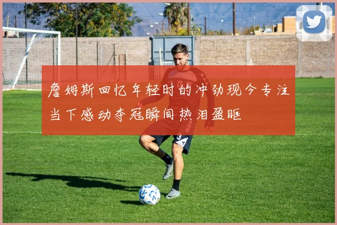 詹姆斯回忆年轻时的冲劲现今专注当下感动夺冠瞬间热泪盈眶