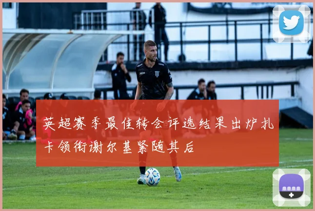 英超赛季最佳转会评选结果出炉扎卡领衔谢尔基紧随其后