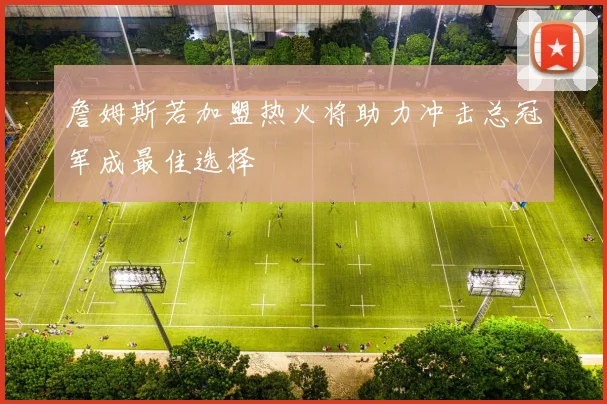 詹姆斯若加盟热火将助力冲击总冠军成最佳选择