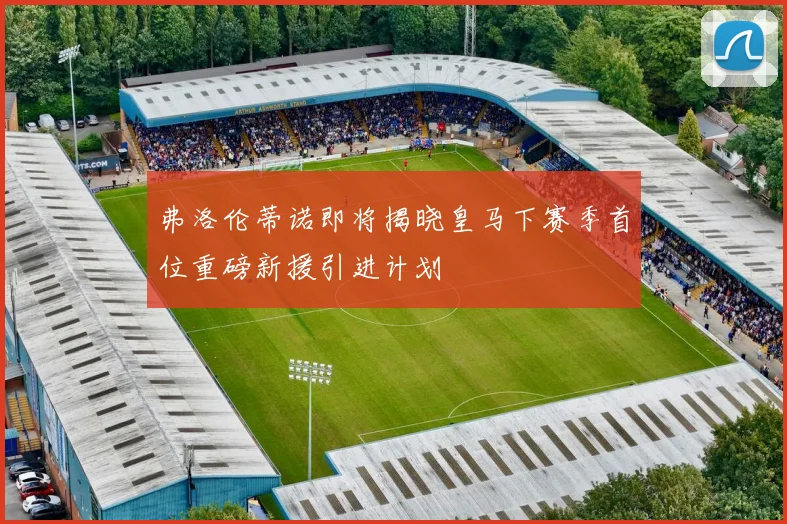 弗洛伦蒂诺即将揭晓皇马下赛季首位重磅新援引进计划
