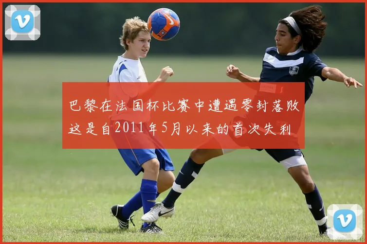 巴黎在法国杯比赛中遭遇零封落败这是自2011年5月以来的首次失利