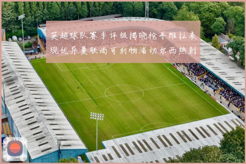 英超球队赛季评级揭晓枪手维拉表现优异曼联尚可利物浦切尔西热刺需努力